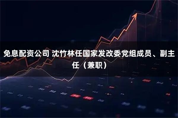 免息配资公司 沈竹林任国家发改委党组成员、副主任（兼职）