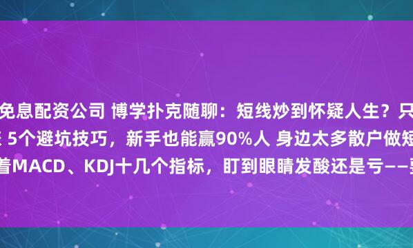 免息配资公司 博学扑克随聊：短线炒到怀疑人生？只靠20日均线！3招稳赚 5个避坑技巧，新手也能赢90%人 身边太多散户做短线，盯着MACD、KDJ十几个指标，盯到眼睛发酸还是亏——要么追涨在山顶，要么割肉在谷...