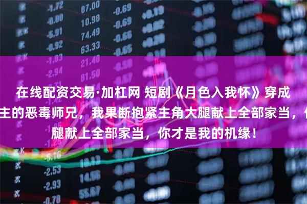 在线配资交易·加杠网 短剧《月色入我怀》穿成修仙文里陷害男主的恶毒师兄，我果断抱紧主角大腿献上全部家当，你才是我的机缘！