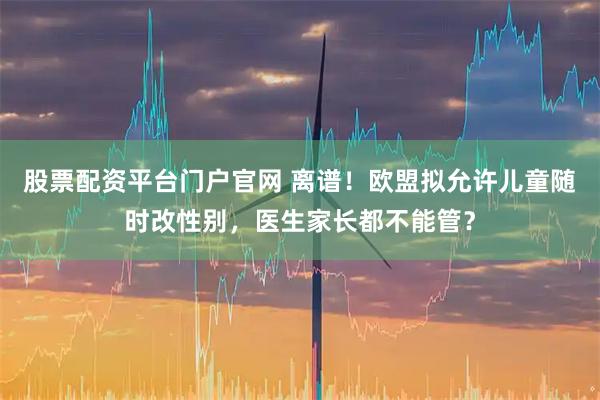 股票配资平台门户官网 离谱！欧盟拟允许儿童随时改性别，医生家长都不能管？