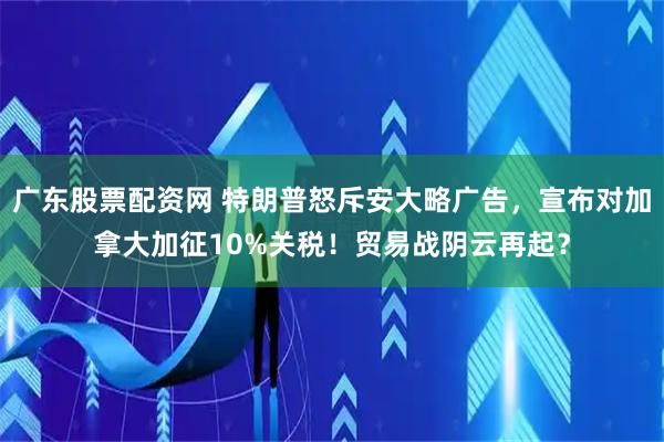广东股票配资网 特朗普怒斥安大略广告,宣布对加拿大加征10%关税!贸易战阴云再起?