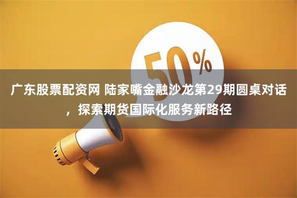 广东股票配资网 陆家嘴金融沙龙第29期圆桌对话，探索期货国际化服务新路径