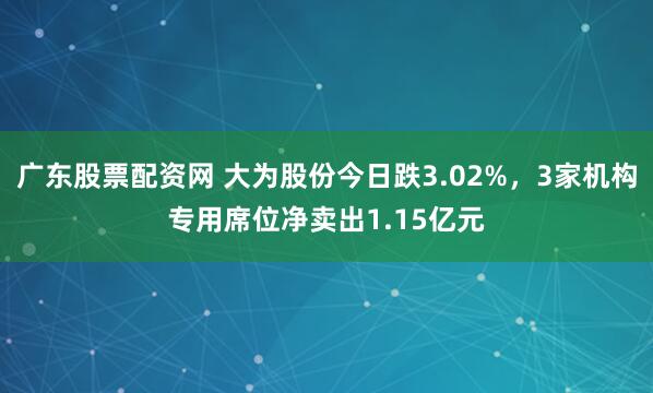 广东股票配资网 大为股份今日跌3.02%,3家机构专用席位净卖出1.15亿元