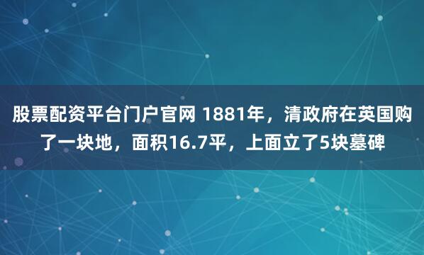 股票配资平台门户官网 1881年,清政府在英国购了一块地,面积16.7平,上面立了5块墓碑