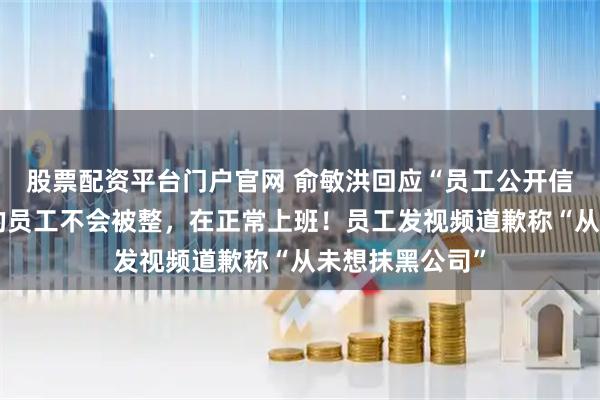 股票配资平台门户官网 俞敏洪回应“员工公开信吐槽”：写信的员工不会被整，在正常上班！员工发视频道歉称“从未想抹黑公司”