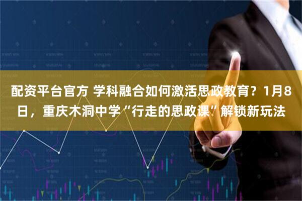 配资平台官方 学科融合如何激活思政教育？1月8日，重庆木洞中学“行走的思政课”解锁新玩法