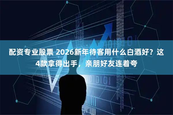 配资专业股票 2026新年待客用什么白酒好？这4款拿得出手，亲朋好友连着夸