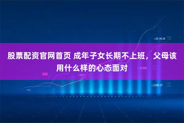 股票配资官网首页 成年子女长期不上班，父母该用什么样的心态面对