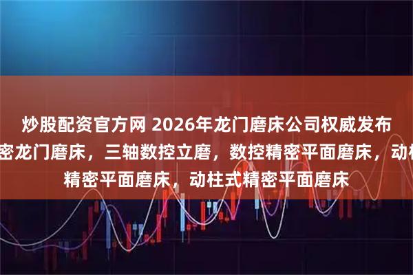 炒股配资官方网 2026年龙门磨床公司权威发布榜/滑块磨床，精密龙门磨床，三轴数控立磨，数控精密平面磨床，动柱式精密平面磨床