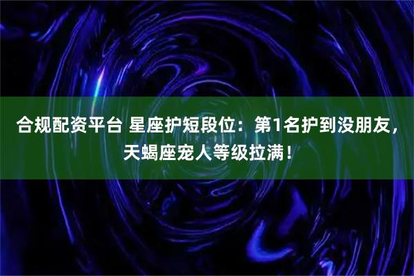 合规配资平台 星座护短段位:第1名护到没朋友,天蝎座宠人等级拉满!
