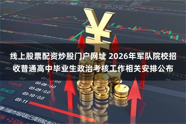 线上股票配资炒股门户网址 2026年军队院校招收普通高中毕业生政治考核工作相关安排公布