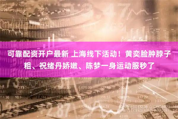 可靠配资开户最新 上海线下活动！黄奕脸肿脖子粗、祝绪丹娇嫩、陈梦一身运动服秒了