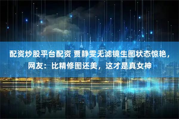 配资炒股平台配资 贾静雯无滤镜生图状态惊艳，网友：比精修图还美，这才是真女神