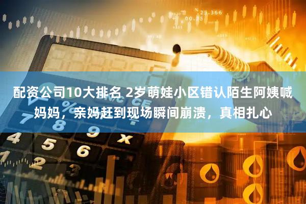 配资公司10大排名 2岁萌娃小区错认陌生阿姨喊妈妈，亲妈赶到现场瞬间崩溃，真相扎心