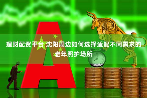 理财配资平台 沈阳周边如何选择适配不同需求的老年照护场所