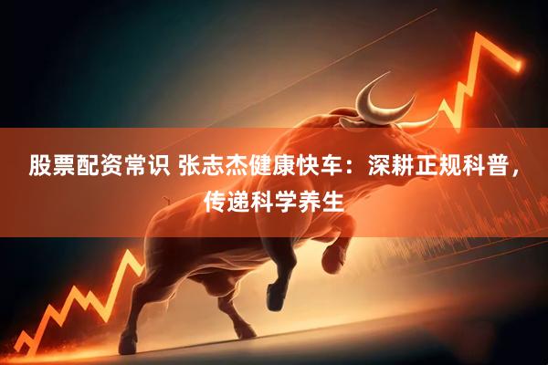股票配资常识 张志杰健康快车：深耕正规科普，传递科学养生