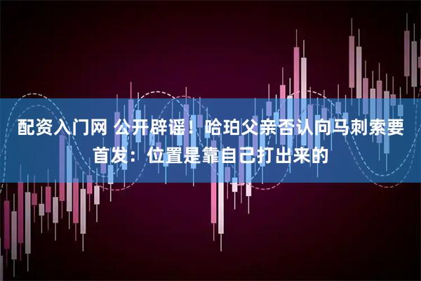 配资入门网 公开辟谣！哈珀父亲否认向马刺索要首发：位置是靠自己打出来的