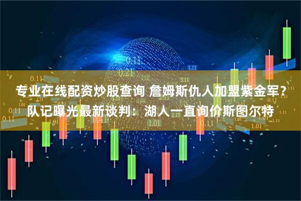 专业在线配资炒股查询 詹姆斯仇人加盟紫金军？队记曝光最新谈判：湖人一直询价斯图尔特