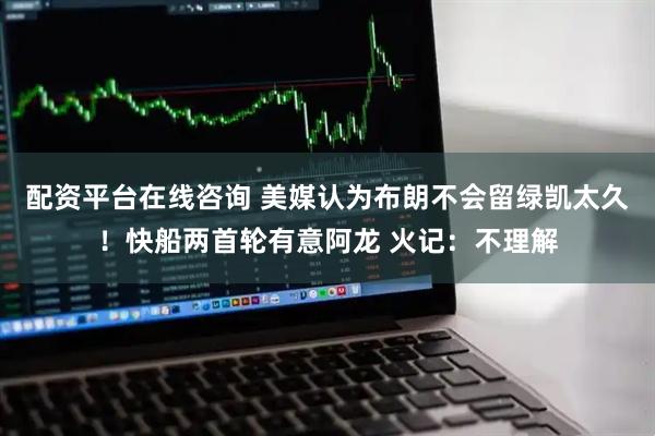 配资平台在线咨询 美媒认为布朗不会留绿凯太久！快船两首轮有意阿龙 火记：不理解